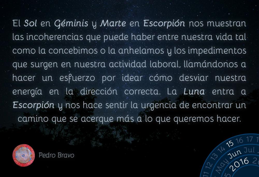 El Sol en G&eacute;minis y Marte en Escorpi&oacute;n nos muestran las incoherencias que puede haber entre nuestra vida tal como la concebimos o la anhelamos y los impedimentos que surgen en nuestra actividad laboral, llam&aacute;ndonos a hacer un esfuerzo por idear c&oacute;mo desviar nuestra energ&iacute;a en la direcci&oacute;n correcta. La Luna entra a Escorpi&oacute;n y nos hace sentir la urgencia de encontrar un camino que se acerque m&aacute;s a lo que queremos hacer.