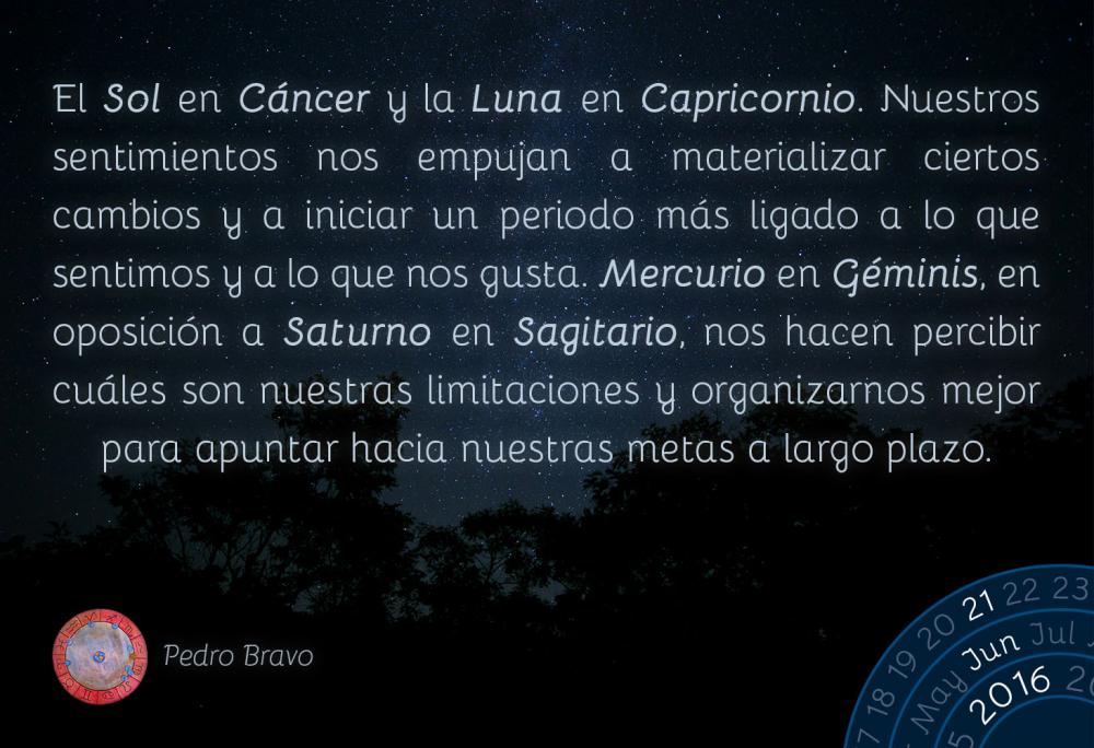 El Sol en C&aacute;ncer y la Luna en Capricornio. Nuestros sentimientos nos empujan a materializar ciertos cambios y a iniciar un periodo m&aacute;s ligado a lo que sentimos y a lo que nos gusta. Mercurio en G&eacute;minis, en oposici&oacute;n a Saturno en Sagitario, nos hacen percibir cu&aacute;les son nuestras limitaciones y organizarnos mejor para apuntar hacia nuestras metas a largo plazo.