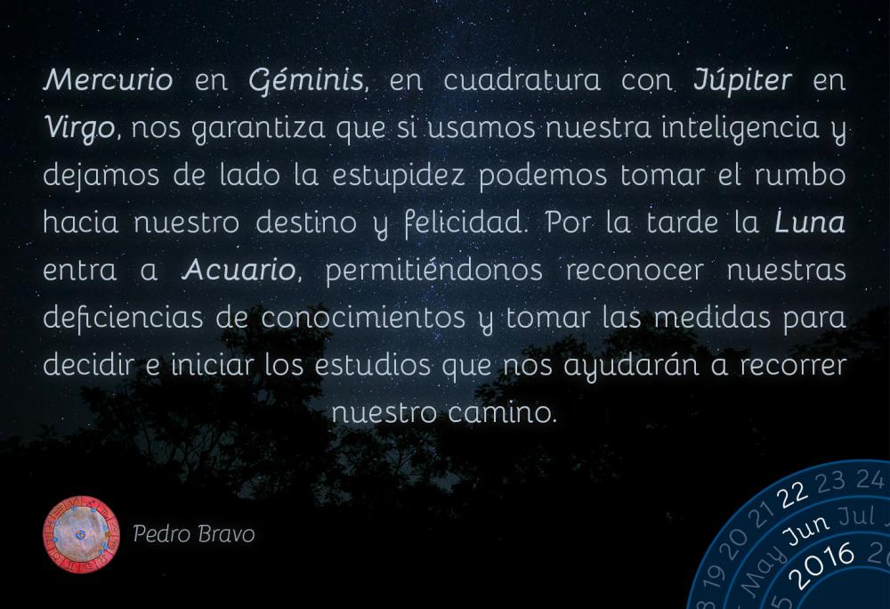 Mercurio en G&eacute;minis, en cuadratura con J&uacute;piter en Virgo, nos garantiza que si usamos nuestra inteligencia y dejamos de lado la estupidez podemos tomar el rumbo hacia nuestro destino y felicidad. Por la tarde la Luna entra a Acuario, permiti&eacute;ndonos reconocer nuestras deficiencias de conocimientos y tomar las medidas para decidir e iniciar los estudios que nos ayudar&aacute;n a recorrer nuestro camino.