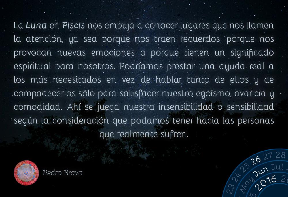 La Luna en Piscis nos empuja a conocer lugares que nos llamen la atenci&oacute;n, ya sea porque nos traen recuerdos, porque nos provocan nuevas emociones o porque tienen un significado espiritual para nosotros. Podr&iacute;amos prestar una ayuda real a los m&aacute;s necesitados en vez de hablar tanto de ellos y de compadecerlos s&oacute;lo para satisfacer nuestro ego&iacute;smo, avaricia y comodidad. Ah&iacute; se juega nuestra insensibilidad o sensibilidad seg&uacute;n la consideraci&oacute;n que podamos tener hacia las personas que realmente sufren.