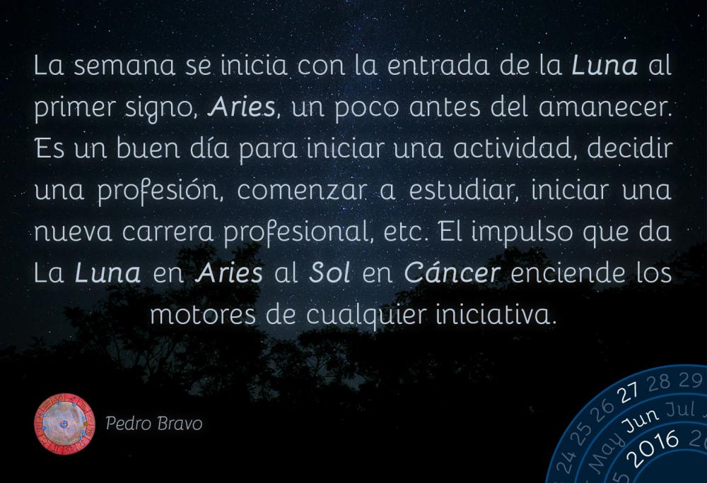 La semana se inicia con la entrada de la Luna al primer signo, Aries, un poco antes del amanecer. Es un buen d&iacute;a para iniciar una actividad, decidir una profesi&oacute;n, comenzar a estudiar, iniciar una nueva carrera profesional, etc. El impulso que da La Luna en Aries al Sol en C&aacute;ncer enciende los motores de cualquier iniciativa.