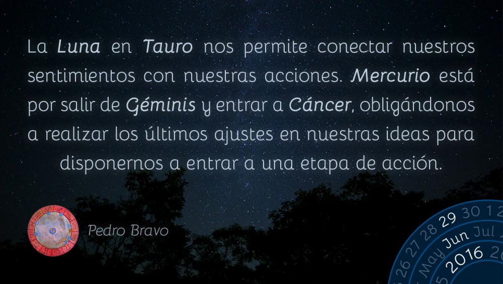 La Luna en Tauro nos permite conectar nuestros sentimientos con nuestras acciones. Mercurio est&aacute; por salir de G&eacute;minis y entrar a C&aacute;ncer, oblig&aacute;ndonos a realizar los &uacute;ltimos ajustes en nuestras ideas para disponernos a entrar a una etapa de acci&oacute;n.