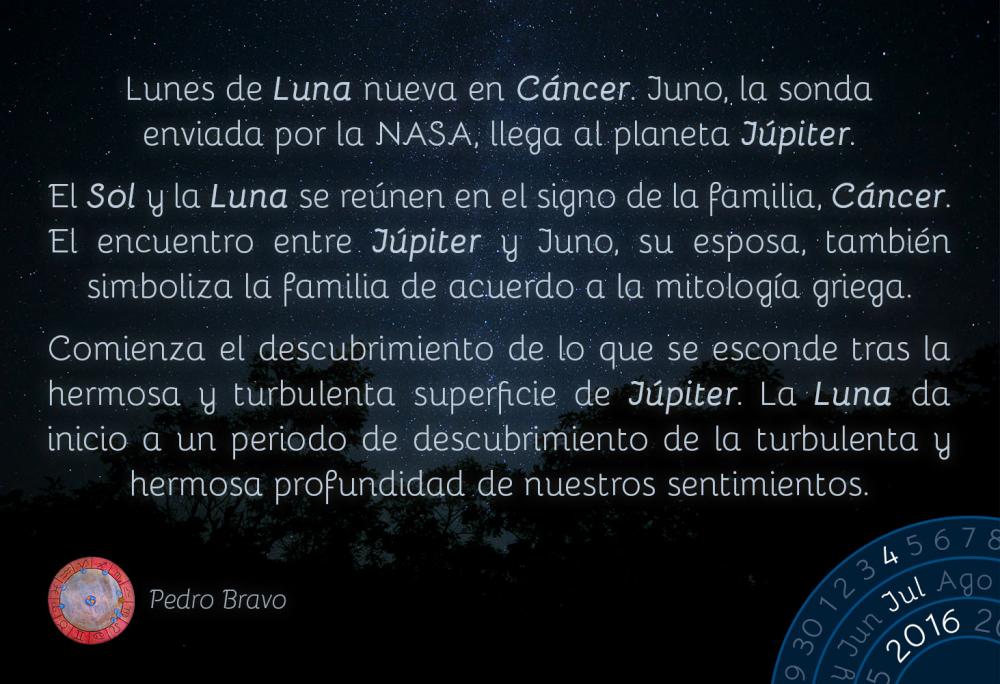 Lunes de Luna nueva en C&aacute;ncer. Juno, la sonda enviada por la NASA, llega al planeta J&uacute;piter.El Sol y la Luna se re&uacute;nen en el signo de la familia, C&aacute;ncer. El encuentro entre J&uacute;piter y Juno, su esposa, tambi&eacute;n simboliza la familia de acuerdo a la mitolog&iacute;a griega.Comienza el descubrimiento de lo que se esconde tras la hermosa y turbulenta superficie de J&uacute;piter. La Luna da inicio a un periodo de descubrimiento de la turbulenta y hermosa profundidad de nuestros sentimientos.