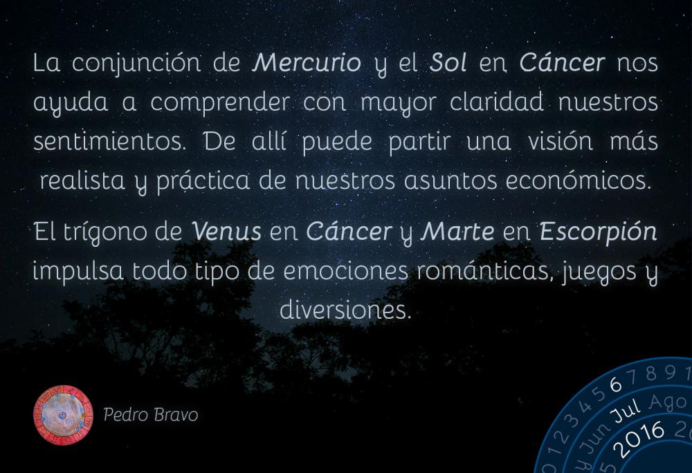 La conjunci&oacute;n de Mercurio y el Sol en C&aacute;ncer nos ayuda a comprender con mayor claridad nuestros sentimientos. De all&iacute; puede partir una visi&oacute;n m&aacute;s realista y pr&aacute;ctica de nuestros asuntos econ&oacute;micos.El tr&iacute;gono de Venus en C&aacute;ncer y Marte en Escorpi&oacute;n impulsa todo tipo de emociones rom&aacute;nticas, juegos y diversiones.