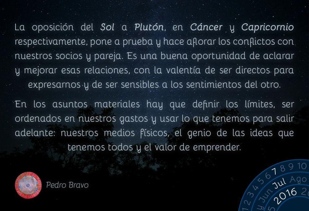 La oposici&oacute;n del Sol a Plut&oacute;n, en C&aacute;ncer y Capricornio respectivamente, pone a prueba y hace aflorar los conflictos con nuestros socios y pareja. Es una buena oportunidad de aclarar y mejorar esas relaciones, con la valent&iacute;a de ser directos para expresarnos y de ser sensibles a los sentimientos del otro.En los asuntos materiales hay que definir los l&iacute;mites, ser ordenados en nuestros gastos y usar lo que tenemos para salir adelante: nuestros medios f&iacute;sicos, el genio de las ideas que tenemos todos y el valor de emprender.