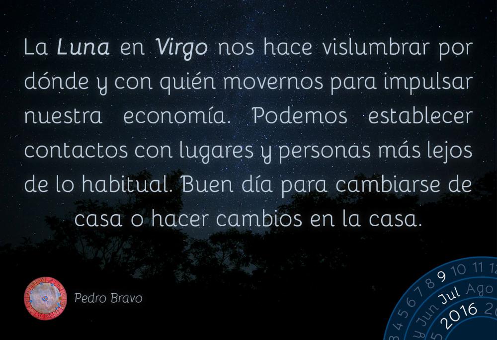 La Luna en Virgo nos hace vislumbrar por d&oacute;nde y con qui&eacute;n movernos para impulsar nuestra econom&iacute;a. Podemos establecer contactos con lugares y personas m&aacute;s lejos de lo habitual. Buen d&iacute;a para cambiarse de casa o hacer cambios en la casa.