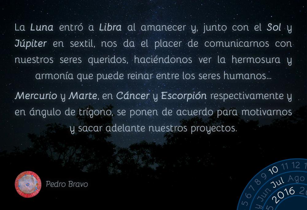 La Luna entr&oacute; a Libra al amanecer y, junto con el Sol y J&uacute;piter en sextil, nos da el placer de comunicarnos con nuestros seres queridos, haci&eacute;ndonos ver la hermosura y armon&iacute;a que puede reinar entre los seres humanos&hellip;Mercurio y Marte, en C&aacute;ncer y Escorpi&oacute;n respectivamente y en &aacute;ngulo de tr&iacute;gono, se ponen de acuerdo para motivarnos y sacar adelante nuestros proyectos.