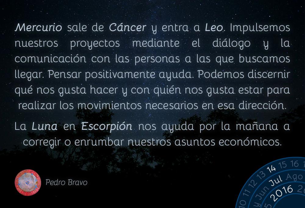 Mercurio sale de C&aacute;ncer y entra a Leo. Impulsemos nuestros proyectos mediante el di&aacute;logo y la comunicaci&oacute;n con las personas a las que buscamos llegar. Pensar positivamente ayuda. Podemos discernir qu&eacute; nos gusta hacer y con qui&eacute;n nos gusta estar para realizar los movimientos necesarios en esa direcci&oacute;n.La Luna en Escorpi&oacute;n nos ayuda por la ma&ntilde;ana a corregir o enrumbar nuestros asuntos econ&oacute;micos.