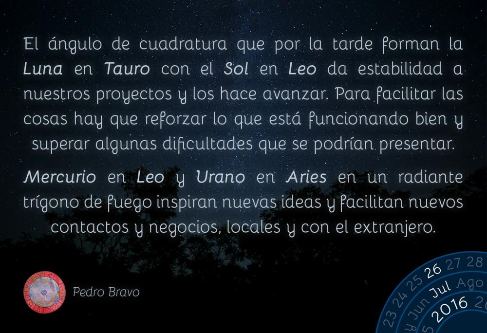 El &aacute;ngulo de cuadratura que por la tarde forman la Luna en Tauro con el Sol en Leo da estabilidad a nuestros proyectos y los hace avanzar. Para facilitar las cosas hay que reforzar lo que est&aacute; funcionando bien y superar algunas dificultades que se podr&iacute;an presentar.Mercurio en Leo y Urano en Aries en un radiante tr&iacute;gono de fuego inspiran nuevas ideas y facilitan nuevos contactos y negocios, locales y con el extranjero.