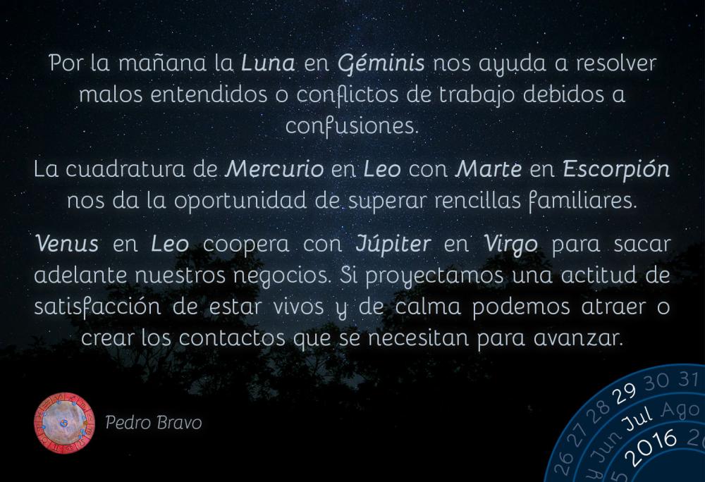 Por la ma&ntilde;ana la Luna en G&eacute;minis nos ayuda a resolver malos entendidos o conflictos de trabajo debidos a confusiones.La cuadratura de Mercurio en Leo con Marte en Escorpi&oacute;n nos da la oportunidad de superar rencillas familiares.Venus en Leo coopera con J&uacute;piter en Virgo para sacar adelante nuestros negocios. Si proyectamos una actitud de satisfacci&oacute;n de estar vivos y de calma podemos atraer o crear los contactos que se necesitan para avanzar.