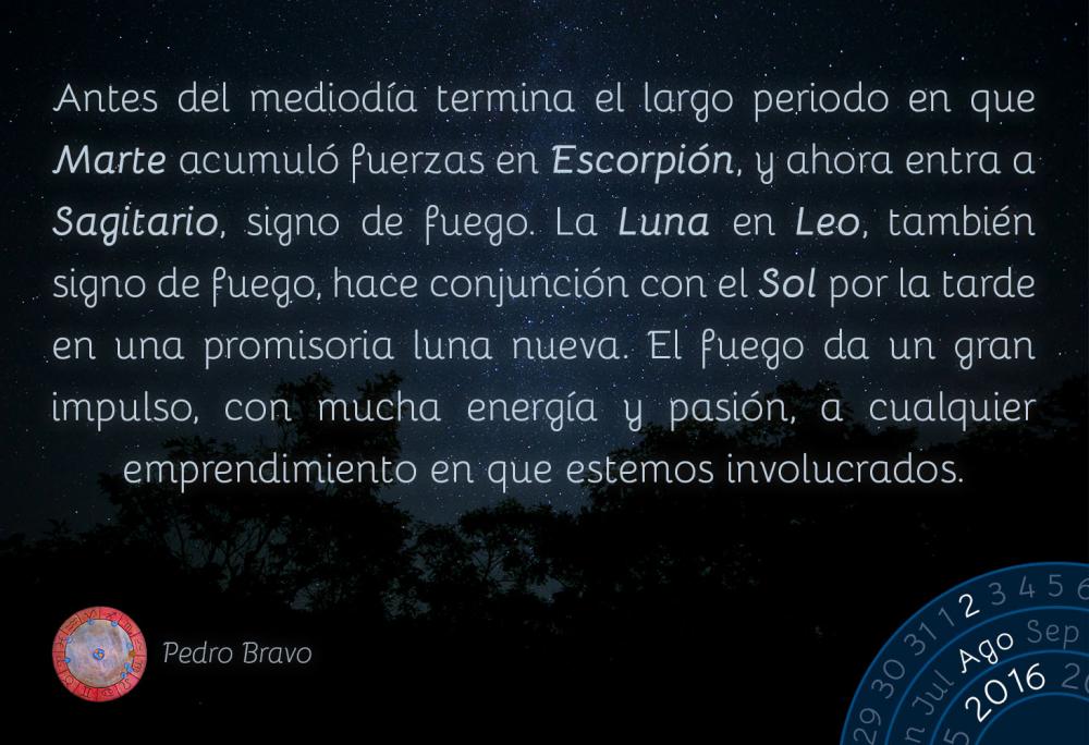 Antes del mediod&iacute;a termina el largo periodo en que Marte acumul&oacute; fuerzas en Escorpi&oacute;n, y ahora entra a Sagitario, signo de fuego. La Luna en Leo, tambi&eacute;n signo de fuego, hace conjunci&oacute;n con el Sol por la tarde en una promisoria luna nueva. El fuego da un gran impulso, con mucha energ&iacute;a y pasi&oacute;n, a cualquier emprendimiento en que estemos involucrados.