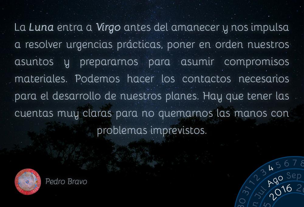 La Luna entra a Virgo antes del amanecer y nos impulsa a resolver urgencias pr&aacute;cticas, poner en orden nuestros asuntos y prepararnos para asumir compromisos materiales. Podemos hacer los contactos necesarios para el desarrollo de nuestros planes. Hay que tener las cuentas muy claras para no quemarnos las manos con problemas imprevistos.