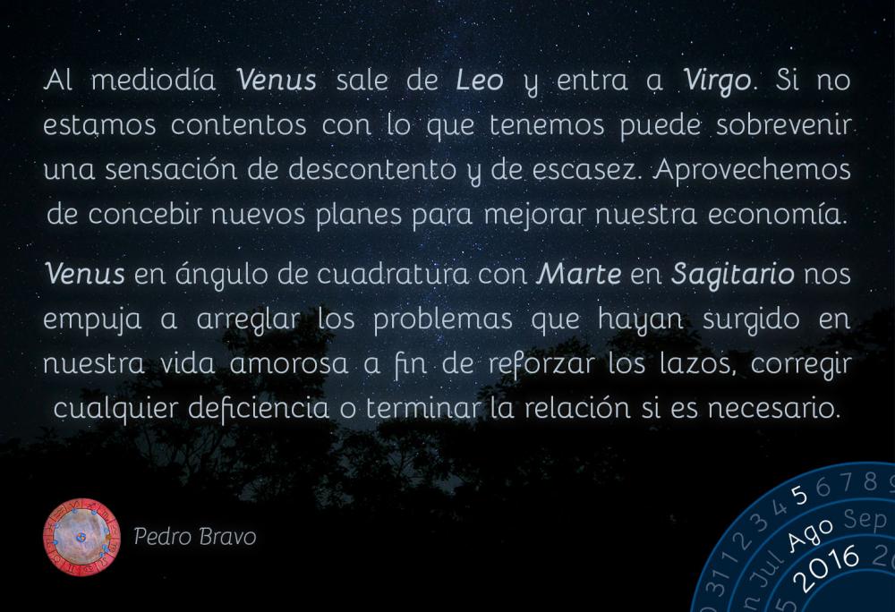 Al mediod&iacute;a Venus sale de Leo y entra Virgo. Si no estamos contentos con lo que tenemos puede sobrevenir una sensaci&oacute;n de descontento y de escasez. Aprovechemos de concebir nuevos planes para mejorar nuestra econom&iacute;a.Venus en Virgo en &aacute;ngulo de cuadratura con Marte en Sagitario nos empuja a arreglar los problemas que hayan surgido en nuestra vida amorosa a fin de reforzar los lazos, corregir cualquier deficiencia o terminar la relaci&oacute;n si es necesario.