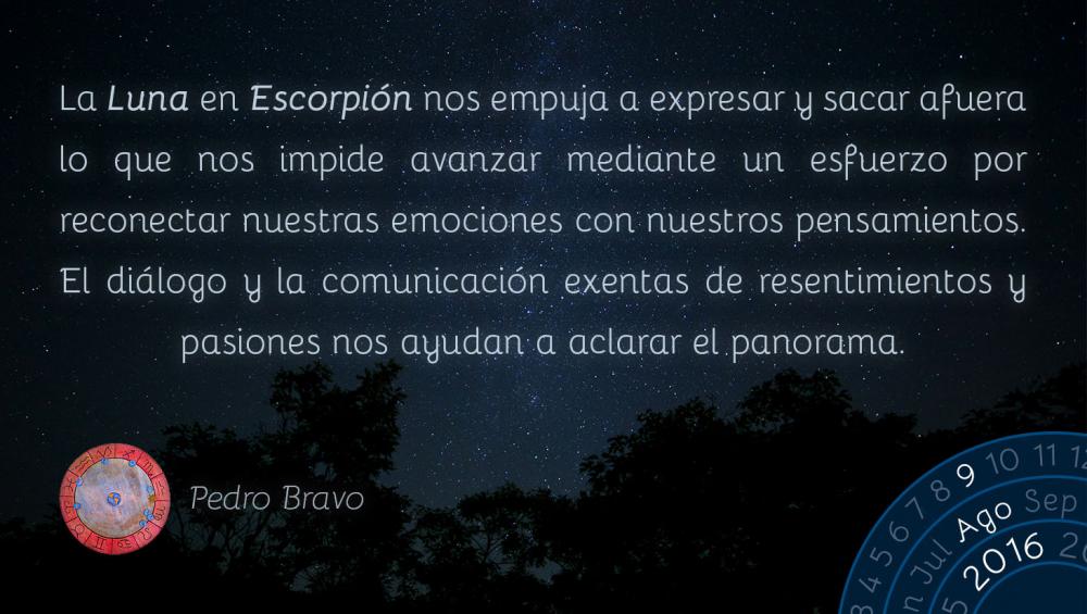 La Luna en Escorpi&oacute;n nos empuja a expresar y sacar afuera lo que nos impide avanzar mediante un esfuerzo por reconectar nuestras emociones con nuestros pensamientos. El di&aacute;logo y la comunicaci&oacute;n exentas de resentimientos y pasiones nos ayudan a aclarar el panorama.