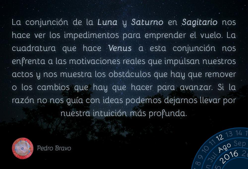 La conjunci&oacute;n de la Luna y Saturno en Sagitario nos hace ver los impedimentos para emprender el vuelo, y la cuadratura que hace Venus a esta conjunci&oacute;n nos enfrenta a las motivaciones reales que mueven nuestros actos y nos muestra los obst&aacute;culos que hay que remover o los cambios que hay que hacer para avanzar. Si la raz&oacute;n no nos gu&iacute;a con ideas podemos dejarnos llevar por nuestra intuici&oacute;n m&aacute;s profunda.