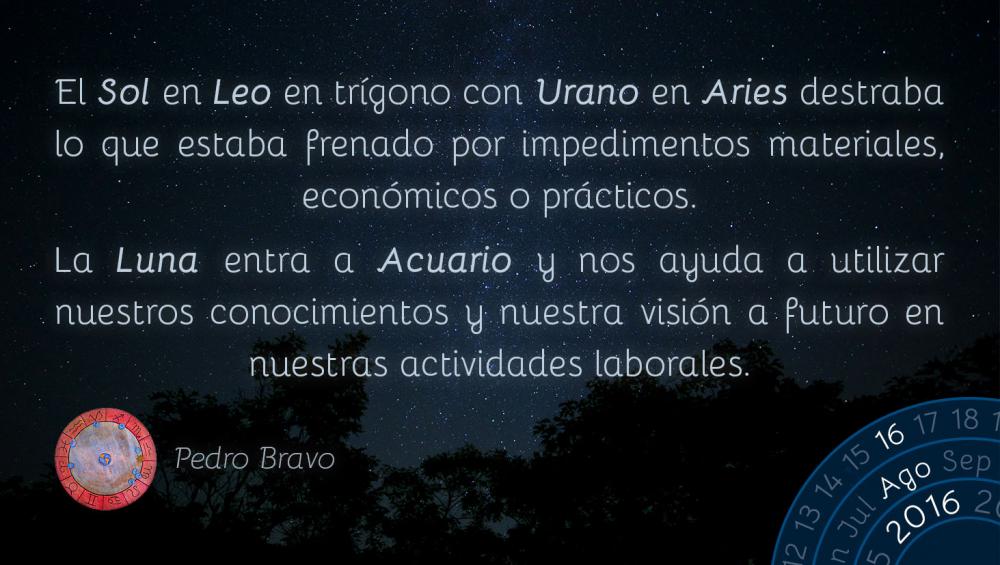 El Sol en Leo en tr&iacute;gono con Urano en Aries destraba lo que estaba frenado por impedimentos materiales, econ&oacute;micos o pr&aacute;cticos.La Luna entra a Acuario y nos ayuda a utilizar nuestros conocimientos y nuestra visi&oacute;n a futuro en nuestras actividades laborales.