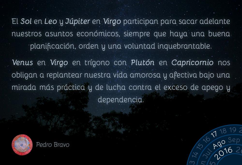 El Sol en Leo y J&uacute;piter en Virgo participan para sacar adelante nuestros asuntos econ&oacute;micos, siempre que haya una buena planificaci&oacute;n, orden y una voluntad inquebrantable.Venus en Virgo en tr&iacute;gono con Plut&oacute;n en Capricornio nos obligan a replantear nuestra vida amorosa y afectiva bajo una mirada m&aacute;s pr&aacute;ctica y de lucha contra el exceso de apego y dependencia.