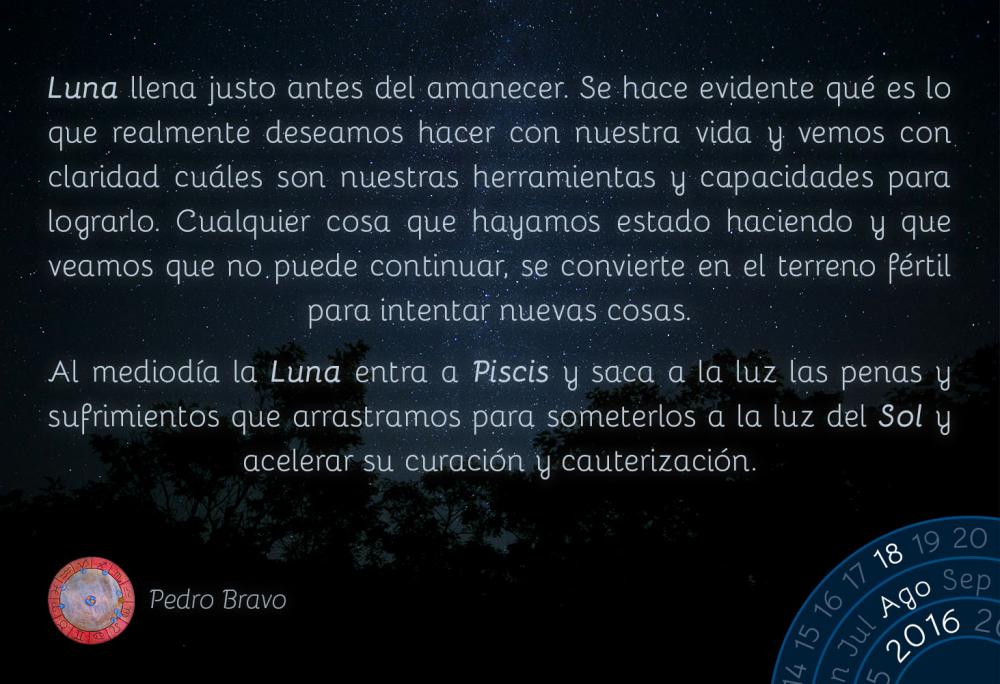 Luna llena justo antes del amanecer. Se hace evidente qu&eacute; es lo que realmente deseamos hacer con nuestra vida y vemos con claridad cu&aacute;les son nuestras herramientas y capacidades para lograrlo. Cualquier cosa que hayamos estado haciendo y que veamos que no puede continuar, se convierte en el terreno f&eacute;rtil para intentar nuevas cosas.Al mediod&iacute;a la Luna entra a Piscis y saca a la luz las penas y sufrimientos que arrastramos para someterlos a la luz del Sol y acelerar su curaci&oacute;n y cauterizaci&oacute;n.