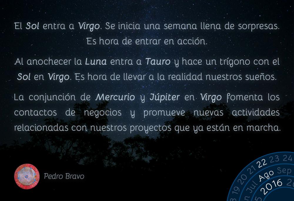 El Sol entra a Virgo. Se inicia una semana llena de sorpresas. Es hora de entrar en acci&oacute;n.Al anochecer la Luna entra a Tauro y hace un tr&iacute;gono con el Sol en Virgo. Es hora de llevar a la realidad nuestros sue&ntilde;os.La conjunci&oacute;n de Mercurio y J&uacute;piter en Virgo fomenta los contactos de negocios y promueve nuevas actividades relacionadas con nuestros proyectos que ya est&aacute;n en marcha.