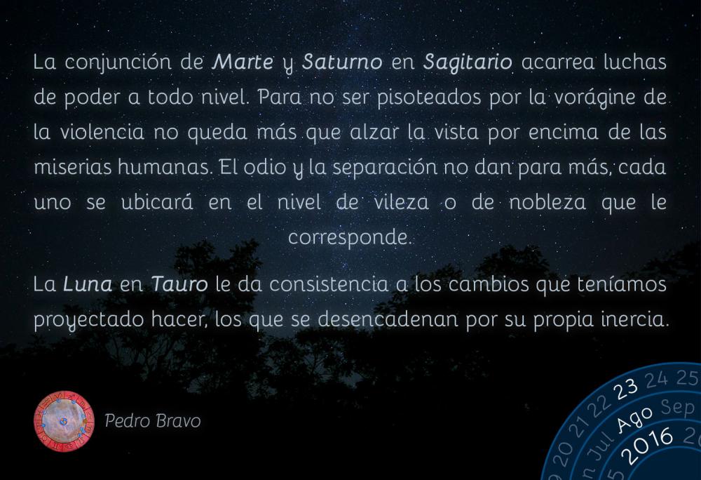 La conjunci&oacute;n de Marte y Saturno en Sagitario acarrea luchas de poder a todo nivel. Para no ser pisoteados por la vor&aacute;gine de la violencia no queda m&aacute;s que alzar la vista por encima de las miserias humanas. El odio y la separaci&oacute;n no dan para m&aacute;s, cada uno se ubicar&aacute; en el nivel de vileza o de nobleza que le corresponde.La Luna en Tauro le da consistencia a los cambios que ten&iacute;amos proyectado hacer, los que se desencadenan por su propia inercia.