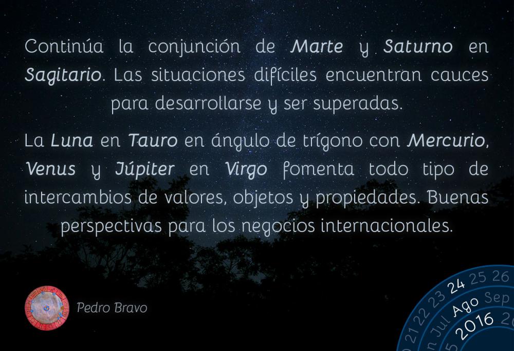 Contin&uacute;a la conjunci&oacute;n de Marte y Saturno en Sagitario. Las situaciones dif&iacute;ciles encuentran cauces para desarrollarse y ser superadas.La Luna en Tauro en &aacute;ngulo de tr&iacute;gono con Mercurio, Venus y J&uacute;piter en Virgo fomenta todo tipo de intercambios de valores, objetos y propiedades. Buenas perspectivas para los negocios internacionales.