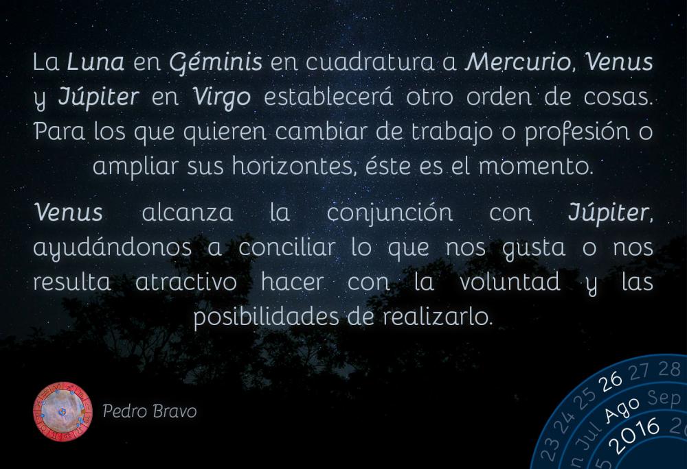 La Luna en G&eacute;minis en cuadratura a Mercurio, Venus y J&uacute;piter en Virgo establecer&aacute; otro orden de cosas. Para los que quieren cambiar de trabajo o profesi&oacute;n o ampliar sus horizontes, &eacute;ste es el momento.Venus alcanza la conjunci&oacute;n con J&uacute;piter, ayud&aacute;ndonos a conciliar lo que nos gusta o nos resulta atractivo hacer con la voluntad y las posibilidades de realizarlo.