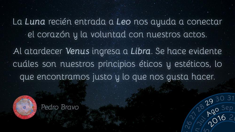 La Luna reci&eacute;n entrada a Leo nos ayuda a conectar el coraz&oacute;n y la voluntad con nuestros actos.Al atardecer Venus ingresa a Libra. Se hace evidente cu&aacute;les son nuestros principios &eacute;ticos y est&eacute;ticos, lo que encontramos justo y lo que nos gusta hacer.