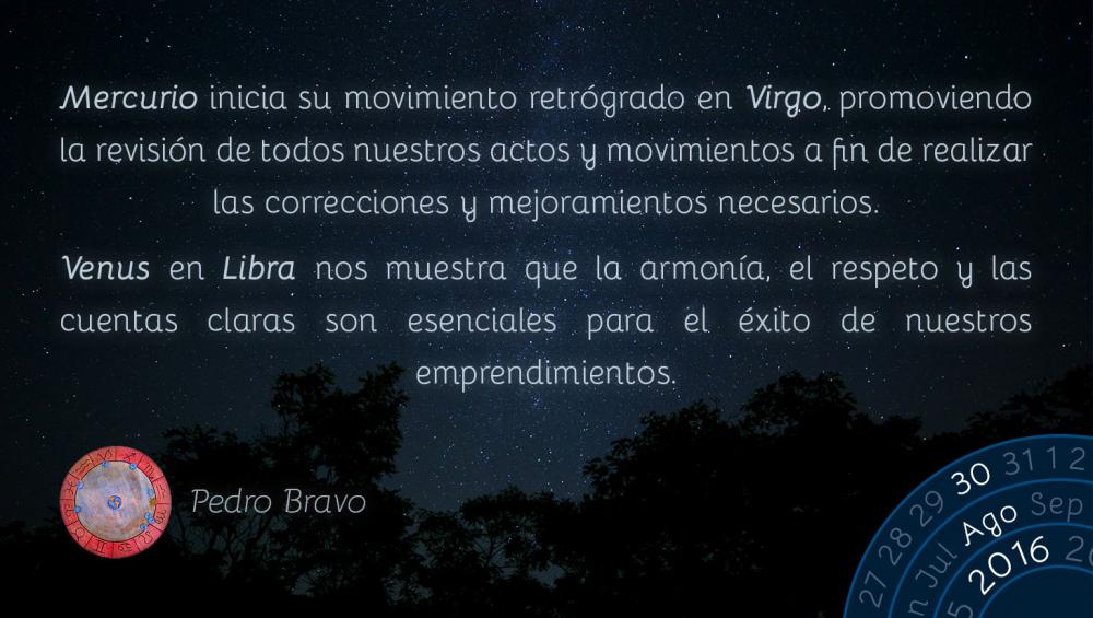 Mercurio inicia su movimiento retr&oacute;grado en Virgo, promoviendo la revisi&oacute;n de todos nuestros actos y movimientos a fin de realizar las correcciones y mejoramientos necesarios.Venus en Libra nos muestra que la armon&iacute;a, el respeto y las cuentas claras son esenciales para el &eacute;xito de nuestros emprendimientos.