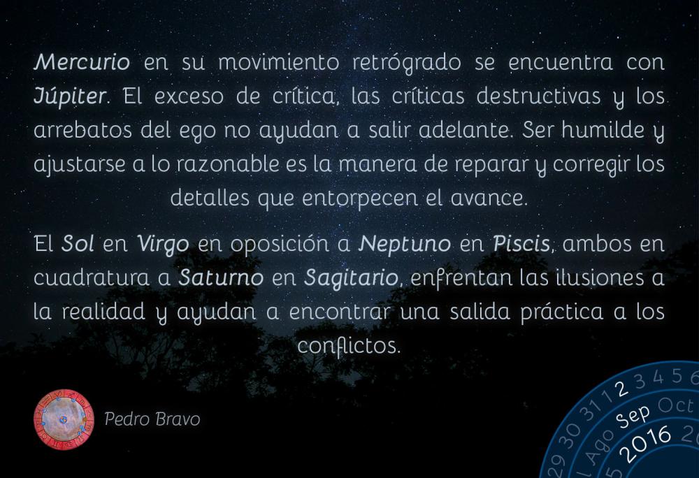 Mercurio en su movimiento retr&oacute;grado se encuentra con J&uacute;piter. El exceso de cr&iacute;tica, las cr&iacute;ticas destructivas y los arrebatos del ego no ayudan a salir adelante. Ser humilde y ajustarse a lo razonable es la manera de reparar y corregir los detalles que entorpecen el avance.El Sol en Virgo en oposici&oacute;n a Neptuno en Piscis, ambos en cuadratura a Saturno en Sagitario, enfrentan las ilusiones a la realidad y ayudan a encontrar una salida pr&aacute;ctica a los conflictos.