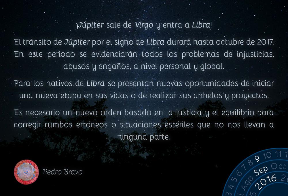 &iexcl;J&uacute;piter sale de Virgo y entra a Libra!El tr&aacute;nsito de J&uacute;piter por el signo de Libra durar&aacute; hasta octubre de 2017. En este periodo se evidenciar&aacute;n todos los problemas de injusticias, abusos y enga&ntilde;os, a nivel personal y global.Para los nativos de Libra se presentan nuevas oportunidades de iniciar una nueva etapa en sus vidas o de realizar sus anhelos y proyectos.Es necesario un nuevo orden basado en la justicia y el equilibrio para corregir rumbos err&oacute;neos o situaciones est&eacute;riles que no nos llevan a ninguna parte.