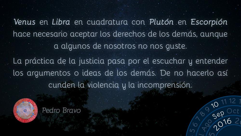 Venus en Libra en cuadratura con Plut&oacute;n en Escorpi&oacute;n hace necesario aceptar los derechos de los dem&aacute;s, aunque a algunos de nosotros no nos guste&hellip;La pr&aacute;ctica de la justicia pasa por el escuchar y entender los argumentos o ideas de los dem&aacute;s. De no hacerlo as&iacute; cunden la violencia y la incomprensi&oacute;n.