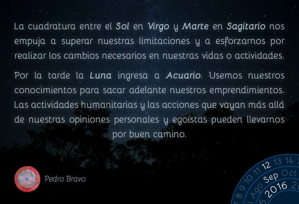 La cuadratura entre el Sol en Virgo y Marte en Sagitario nos empuja a superar nuestras limitaciones y a esforzarnos por realizar los cambios necesarios en nuestras vidas o actividades.Por la tarde la Luna ingresa a Acuario. Usemos nuestros conocimientos para sacar adelante nuestros emprendimientos. Las actividades humanitarias y las acciones que vayan m&aacute;s all&aacute; de nuestras opiniones personales y ego&iacute;stas pueden llevarnos por buen camino.