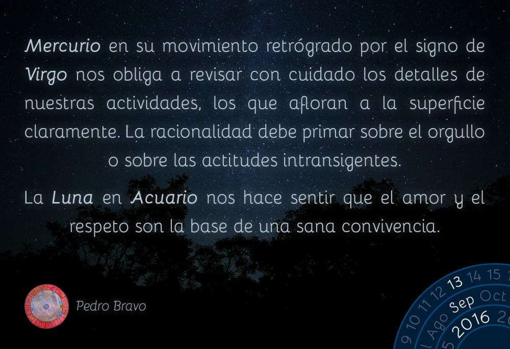 Mercurio en su movimiento retr&oacute;grado por el signo de Virgo nos obliga a revisar con cuidado los detalles de nuestras actividades, los que afloran a la superficie claramente. La racionalidad debe primar sobre el orgullo o sobre las actitudes intransigentes.La Luna en Acuario nos hace sentir que el amor y el respeto son la base de una sana convivencia.