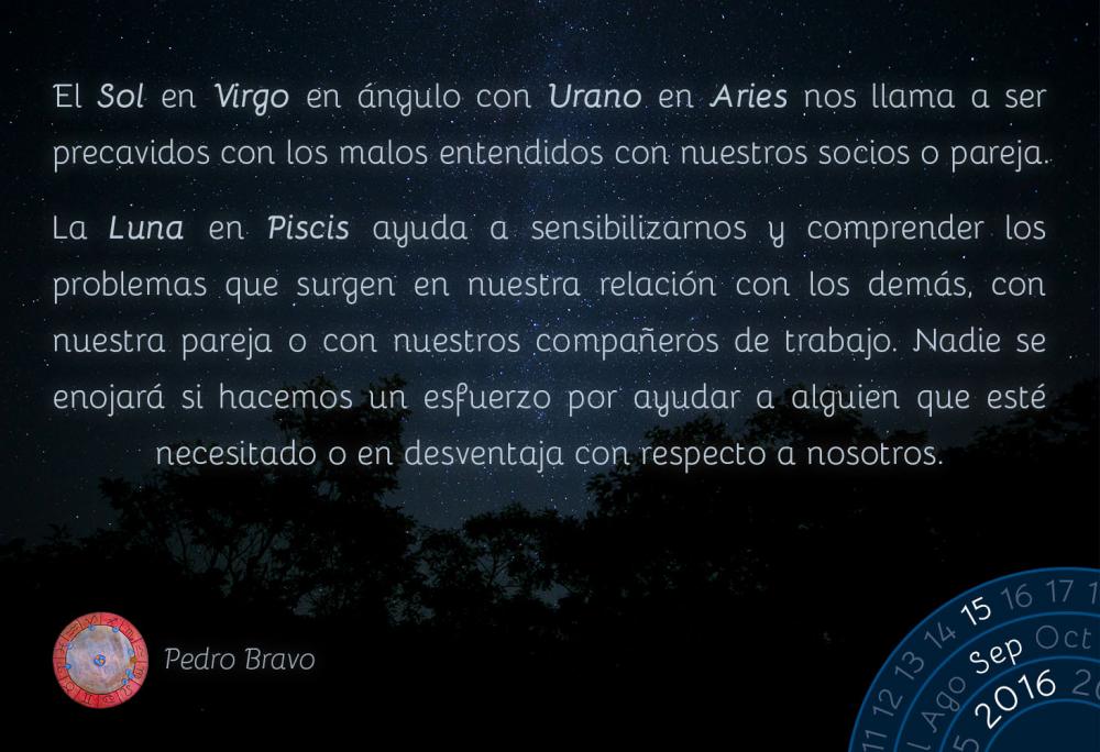 El Sol en Virgo en &aacute;ngulo con Urano en Aries nos llama a ser precavidos con los malos entendidos con nuestros socios o pareja.La Luna en Piscis ayuda a sensibilizarnos y comprender los problemas que surgen en nuestra relaci&oacute;n con los dem&aacute;s, con nuestra pareja o con nuestros compa&ntilde;eros de trabajo. Nadie se enojar&aacute; si hacemos un esfuerzo por ayudar a alguien que est&eacute; necesitado o en desventaja con respecto a nosotros.