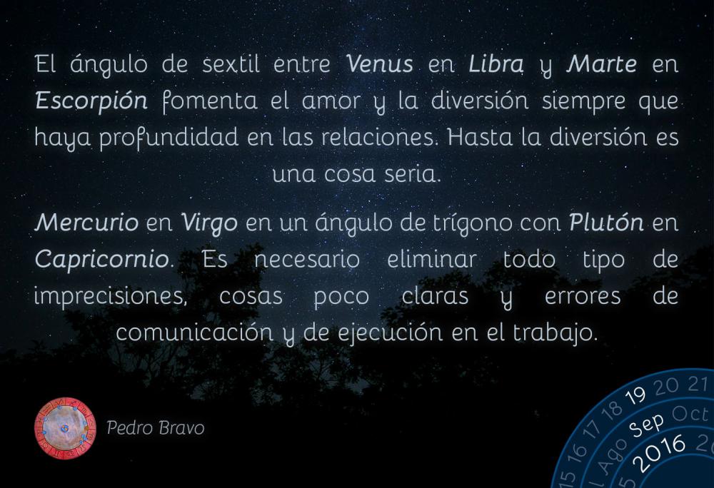 El &aacute;ngulo de sextil entre Venus en Libra y Marte en Escorpi&oacute;n fomenta el amor y la diversi&oacute;n siempre que haya profundidad en las relaciones. Hasta la diversi&oacute;n es una cosa seria.Mercurio en Virgo en un &aacute;ngulo de tr&iacute;gono con Plut&oacute;n en Capricornio. Es necesario eliminar todo tipo de imprecisiones, cosas poco claras y errores de comunicaci&oacute;n y de ejecuci&oacute;n en el trabajo.