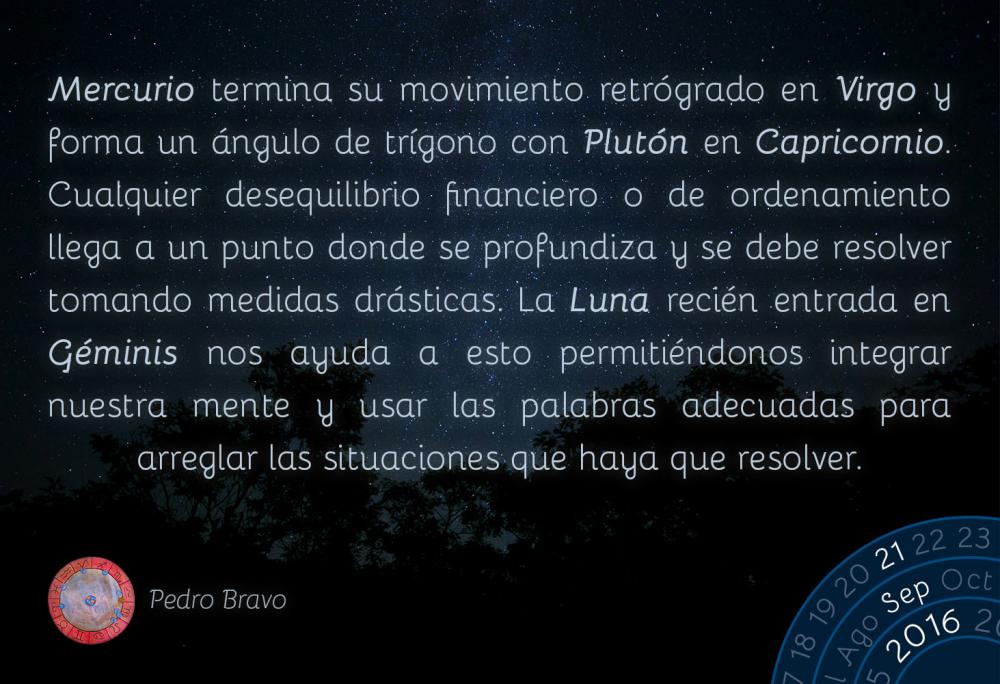 Mercurio termina su movimiento retr&oacute;grado en Virgo y forma un &aacute;ngulo de tr&iacute;gono con Plut&oacute;n en Capricornio. Cualquier desequilibrio financiero o de ordenamiento llega a un punto donde se profundiza y se debe resolver tomando medidas dr&aacute;sticas. La Luna reci&eacute;n entrada en G&eacute;minis nos ayuda a esto permiti&eacute;ndonos integrar nuestra mente y usar las palabras adecuadas para arreglar las situaciones que haya que resolver.