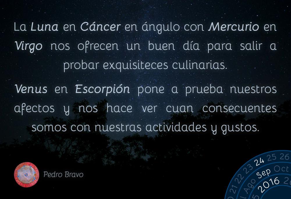 La Luna en C&aacute;ncer en &aacute;ngulo con Mercurio en Virgo nos ofrecen un buen d&iacute;a para salir a probar exquisiteces culinarias.Venus en Escorpi&oacute;n pone a prueba nuestros afectos y nos hace ver cuan consecuentes somos con nuestras actividades y gustos.