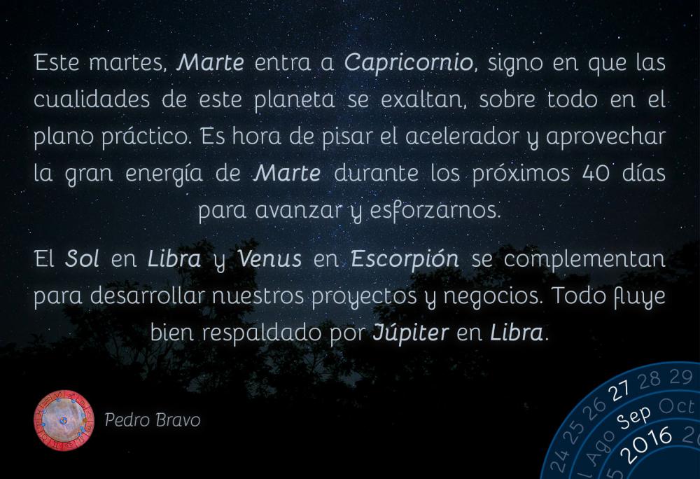 Este martes, Marte entra a Capricornio, signo en que las cualidades de este planeta se exaltan, sobre todo en el plano pr&aacute;ctico. Es hora de pisar el acelerador y aprovechar la gran energ&iacute;a de Marte durante los pr&oacute;ximos 40 d&iacute;as para avanzar y esforzarnos.El Sol en Libra y Venus en Escorpi&oacute;n se complementan para desarrollar nuestros proyectos y negocios. Todo fluye bien respaldado por J&uacute;piter en Libra.