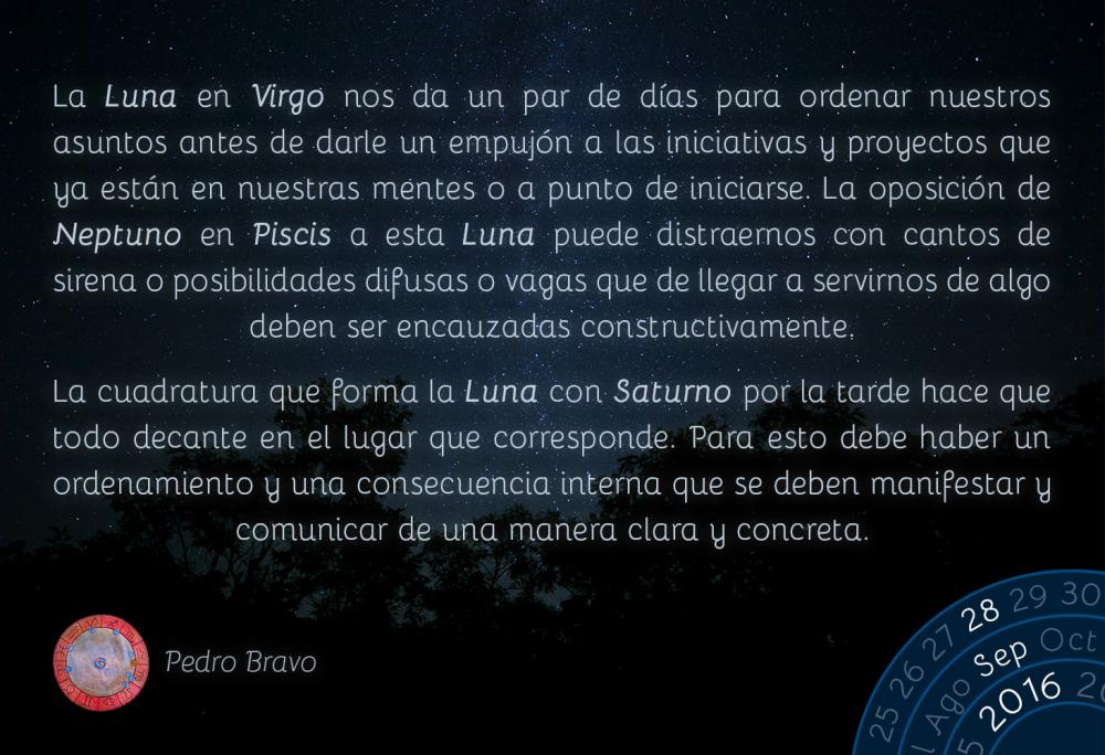 La Luna en Virgo nos da un par de d&iacute;as para ordenar nuestros asuntos antes de darle un empuj&oacute;n a las iniciativas y proyectos que ya est&aacute;n en nuestras mentes o a punto de iniciarse. La oposici&oacute;n de Neptuno en Piscis a esta Luna puede distraernos con cantos de sirena o posibilidades difusas o vagas que de llegar a servirnos de algo deben ser encauzadas constructivamente.La cuadratura que forma la Luna con Saturno por la tarde hace que todo decante en el lugar que corresponde. Para esto debe haber un ordenamiento y una consecuencia interna que se deben manifestar y comunicar de una manera clara y concreta.