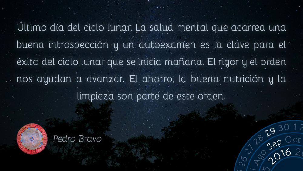 &Uacute;ltimo d&iacute;a del ciclo lunar. La salud mental que acarrea una buena introspecci&oacute;n y un autoexamen es la clave para el &eacute;xito del ciclo lunar que se inicia ma&ntilde;ana. El rigor y el orden nos ayudan a avanzar. El ahorro, la buena nutrici&oacute;n y la limpieza son parte de este orden.