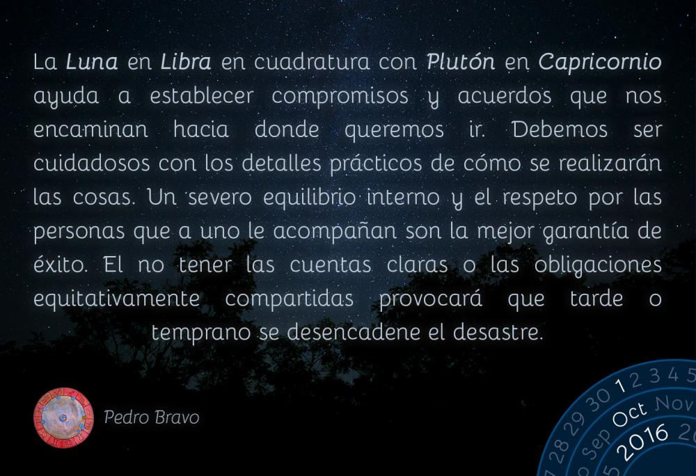 La Luna en Libra en cuadratura con Plut&oacute;n en Capricornio ayuda a establecer compromisos y acuerdos que nos encaminan hacia donde queremos ir. Debemos ser cuidadosos con los detalles pr&aacute;cticos de c&oacute;mo se realizar&aacute;n las cosas. Un severo equilibrio interno y el respeto por las personas que a uno le acompa&ntilde;an son la mejor garant&iacute;a de &eacute;xito. El no tener las cuentas claras o las obligaciones equitativamente compartidas provocar&aacute; que tarde o temprano se desencadene el desastre.