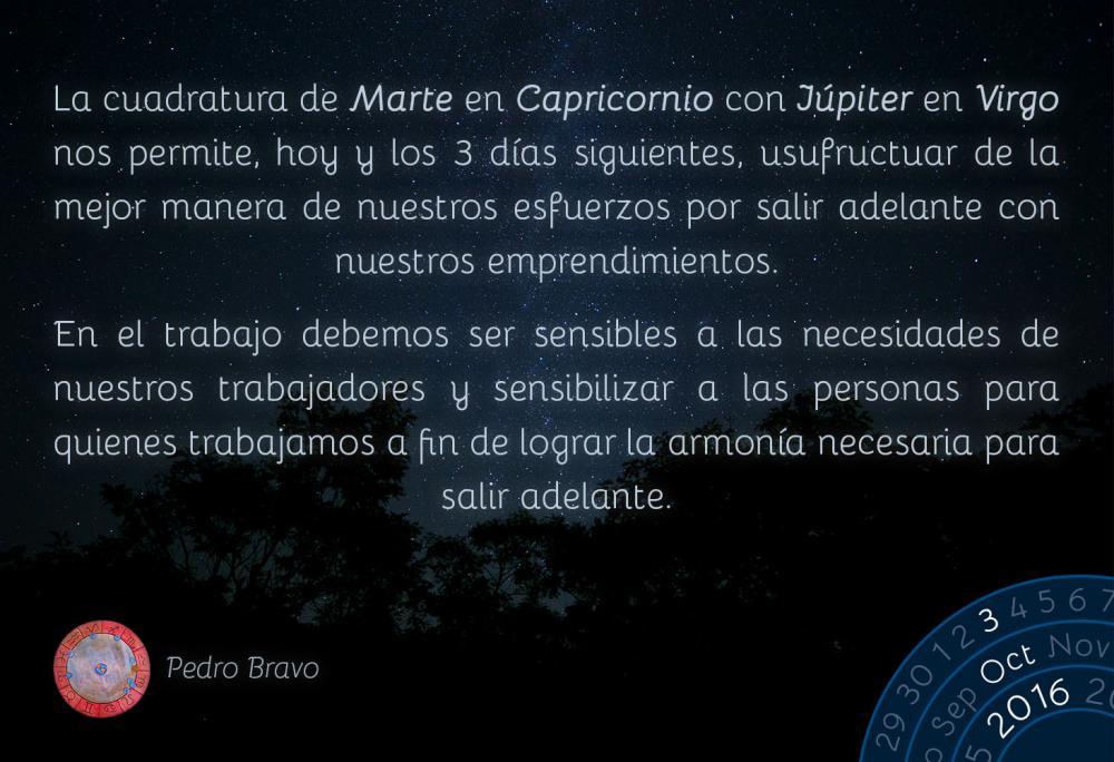 La cuadratura de Marte en Capricornio con J&uacute;piter en Virgo nos permite, hoy y los 3 d&iacute;as siguientes, usufructuar de la mejor manera de nuestros esfuerzos por salir adelante con nuestros emprendimientos.En el trabajo debemos ser sensibles a las necesidades de nuestros trabajadores y sensibilizar a las personas para quienes trabajamos a fin de lograr la armon&iacute;a necesaria para salir adelante.