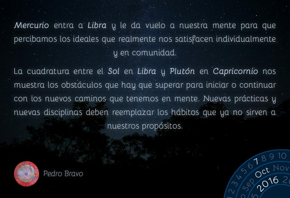 Mercurio entra a Libra y le da vuelo a nuestra mente para que percibamos los ideales que realmente nos satisfacen individualmente y en comunidad.La cuadratura entre el Sol en Libra y Plut&oacute;n en Capricornio nos muestra los obst&aacute;culos que hay que superar para iniciar o continuar con los nuevos caminos que tenemos en mente. Nuevas pr&aacute;cticas y nuevas disciplinas deben reemplazar los h&aacute;bitos que ya no sirven a nuestros prop&oacute;sitos.