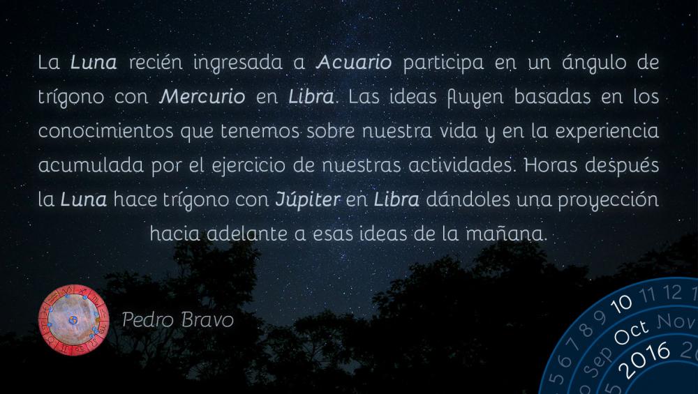 La Luna reci&eacute;n ingresada a Acuario participa en un &aacute;ngulo de tr&iacute;gono con Mercurio en Libra. Las ideas fluyen basadas en los conocimientos que tenemos sobre nuestra vida y en la experiencia acumulada por el ejercicio de nuestras actividades. Horas despu&eacute;s la Luna hace tr&iacute;gono con J&uacute;piter en Libra d&aacute;ndoles una proyecci&oacute;n hacia adelante a esas ideas de la ma&ntilde;ana.