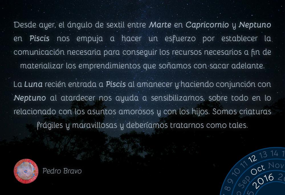 Desde ayer, el &aacute;ngulo de sextil entre Marte en Capricornio y Neptuno en Piscis nos empuja a hacer un esfuerzo por establecer la comunicaci&oacute;n necesaria para conseguir los recursos necesarios a fin de materializar los emprendimientos que so&ntilde;amos con sacar adelante.La Luna reci&eacute;n entrada a Piscis al amanecer y haciendo conjunci&oacute;n con Neptuno al atardecer nos ayuda a sensibilizarnos, sobre todo en lo relacionado con los asuntos amorosos y con los hijos. Somos criaturas fr&aacute;giles y maravillosas y deber&iacute;amos tratarnos como tales.