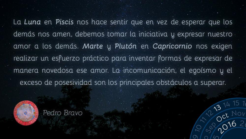 La Luna en Piscis nos hace sentir que en vez de esperar que los dem&aacute;s nos amen, debemos tomar la iniciativa y expresar nuestro amor a los dem&aacute;s. Marte y Plut&oacute;n en Capricornio nos exigen realizar un esfuerzo pr&aacute;ctico para inventar formas de expresar de manera novedosa ese amor. La incomunicaci&oacute;n, el ego&iacute;smo y el exceso de posesividad son los principales obst&aacute;culos a superar.