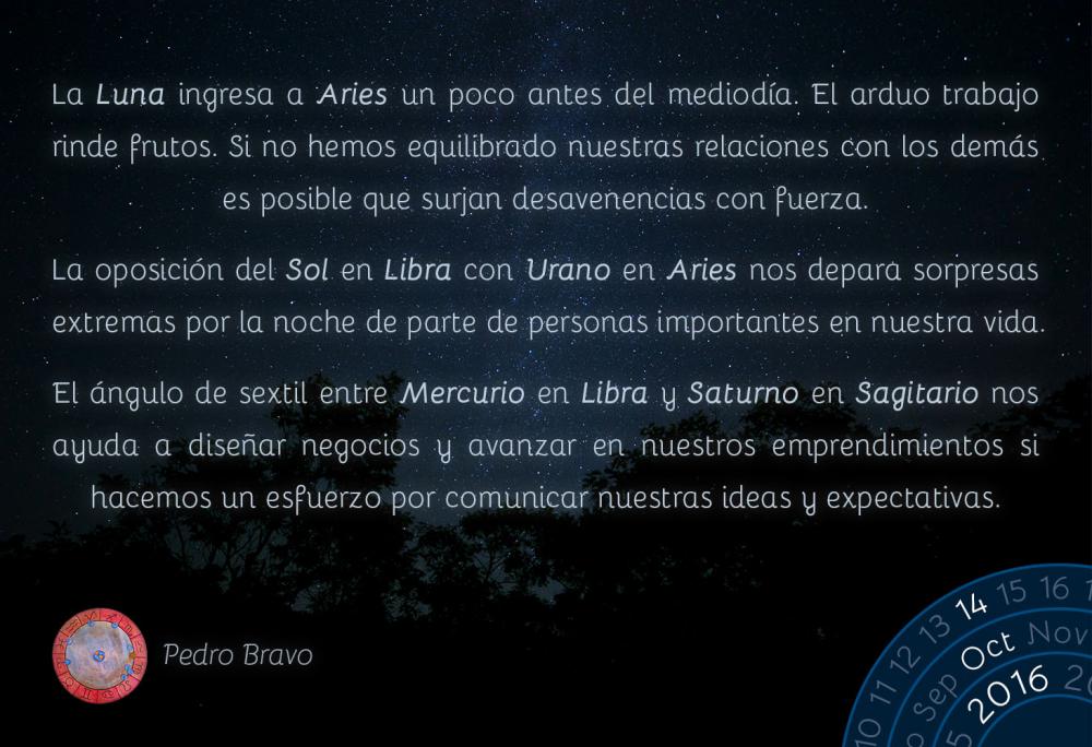 La Luna ingresa a Aries un poco antes del mediod&iacute;a. El arduo trabajo rinde frutos. Si no hemos equilibrado nuestras relaciones con los dem&aacute;s es posible que surjan desavenencias con fuerza.La oposici&oacute;n del Sol en Libra con Urano en Aries nos depara sorpresas extremas por la noche de parte de personas importantes en nuestra vida.El &aacute;ngulo de sextil entre Mercurio en Libra y Saturno en Sagitario nos ayuda a dise&ntilde;ar negocios y avanzar en nuestros emprendimientos si hacemos un esfuerzo por comunicar nuestras ideas y expectativas.