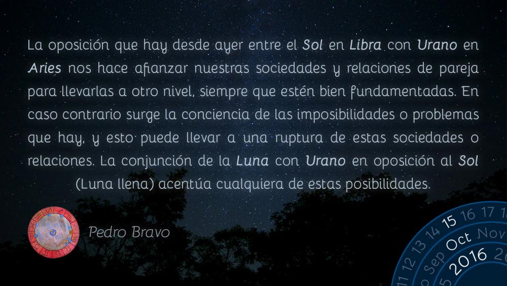 La oposici&oacute;n que hay desde ayer entre el Sol en Libra con Urano en Aries nos hace afianzar nuestras sociedades y relaciones de pareja para llevarlas a otro nivel, siempre que est&eacute; bien fundamentadas. En caso contrario surge la conciencia de las imposibilidades o problemas que hay, y esto puede llevar a una ruptura de estas sociedades o relaciones. La conjunci&oacute;n de la Luna con Urano en oposici&oacute;n al Sol (Luna llena) acent&uacute;a cualquiera de estas posibilidades.