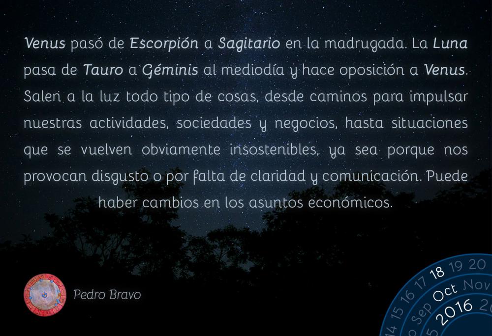 Venus pas&oacute; de Escorpi&oacute;n a Sagitario en la madrugada. La Luna pasa de Tauro a G&eacute;minis al mediod&iacute;a y hace oposici&oacute;n a Venus. Salen a la luz todo tipo de cosas, desde caminos para impulsar nuestras actividades, sociedades y negocios, hasta situaciones que se vuelven obviamente insostenibles, ya sea porque nos provocan disgusto o por falta de claridad y comunicaci&oacute;n. Puede haber cambios en los asuntos econ&oacute;micos.