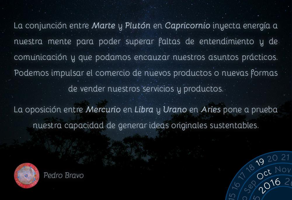 La conjunci&oacute;n entre Marte y Plut&oacute;n en Capricornio inyecta energ&iacute;a a nuestra mente para poder superar faltas de entendimiento y de comunicaci&oacute;n y podamos encauzar nuestros asuntos pr&aacute;cticos. Podemos impulsar el comercio de nuevos productos o nuevas formas de vender nuestros servicios y productos.La oposici&oacute;n entre Mercurio en Libra y Urano en Aries pone a prueba nuestra capacidad de generar ideas originales sustentables.